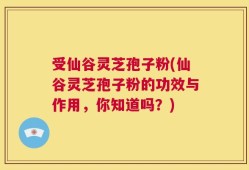 受仙谷灵芝孢子粉(仙谷灵芝孢子粉的功效与作用，你知道吗？)