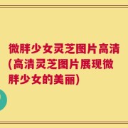 微胖少女灵芝图片高清(高清灵芝图片展现微胖少女的美丽)