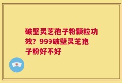 破壁灵芝孢子粉颗粒功效？999破壁灵芝孢子粉好不好