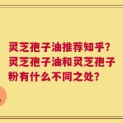 灵芝孢子油推荐知乎？灵芝孢子油和灵芝孢子粉有什么不同之处？