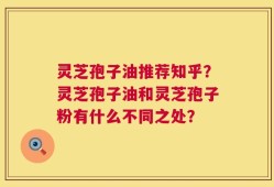 灵芝孢子油推荐知乎？灵芝孢子油和灵芝孢子粉有什么不同之处？