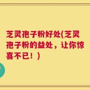 芝灵孢子粉好处(芝灵孢子粉的益处，让你惊喜不已！)