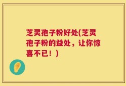 芝灵孢子粉好处(芝灵孢子粉的益处，让你惊喜不已！)