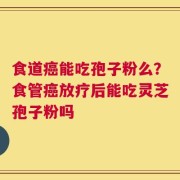 食道癌能吃孢子粉么？食管癌放疗后能吃灵芝孢子粉吗