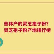 吉林产的灵芝孢子粉？灵芝孢子粉产地排行榜
