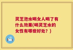 灵芝泡水喝女人喝了有什么效果(喝灵芝水的女性有哪些好处？)
