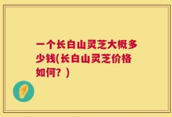 一个长白山灵芝大概多少钱(长白山灵芝价格如何？)