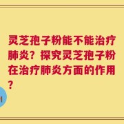 灵芝孢子粉能不能治疗肺炎？探究灵芝孢子粉在治疗肺炎方面的作用？
