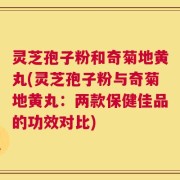 灵芝孢子粉和奇菊地黄丸(灵芝孢子粉与奇菊地黄丸：两款保健佳品的功效对比)