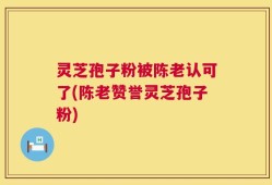 灵芝孢子粉被陈老认可了(陈老赞誉灵芝孢子粉)