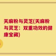 天麻粉与灵芝(天麻粉与灵芝：双重功效的健康宝藏)