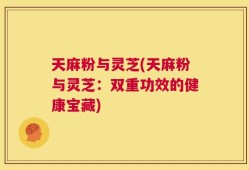 天麻粉与灵芝(天麻粉与灵芝：双重功效的健康宝藏)