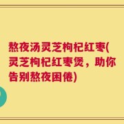 熬夜汤灵芝枸杞红枣(灵芝枸杞红枣煲，助你告别熬夜困倦)