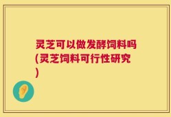 灵芝可以做发酵饲料吗(灵芝饲料可行性研究)