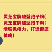 灵芝宝牌破壁孢子粉(灵芝宝牌破壁孢子粉：增强免疫力，打造健康体魄)