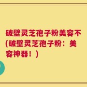 破壁灵芝孢子粉美容不(破壁灵芝孢子粉：美容神器！)
