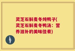 灵芝石斛麦冬炖鸭子(灵芝石斛麦冬鸭汤：营养滋补的美味佳肴)