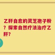 乙肝自愈的灵芝孢子粉？探索自然疗法治疗乙肝？
