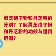 灵芝孢子粉和丹芝粉的分别？了解灵芝孢子粉和丹芝粉的功效与适用范围？