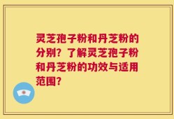 灵芝孢子粉和丹芝粉的分别？了解灵芝孢子粉和丹芝粉的功效与适用范围？