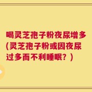 喝灵芝孢子粉夜尿增多(灵芝孢子粉或因夜尿过多而不利睡眠？)