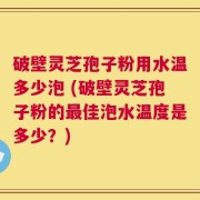 破壁灵芝孢子粉用水温多少泡 (破壁灵芝孢子粉的最佳泡水温度是多少？)
