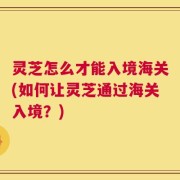 灵芝怎么才能入境海关(如何让灵芝通过海关入境？)