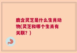 鹿含灵芝是什么生肖动物(灵芝和哪个生肖有关联？)