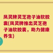 凤灵牌灵芝孢子油软胶囊(凤灵牌推出灵芝孢子油软胶囊，助力健康养生)