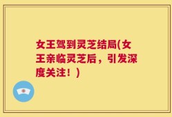 女王驾到灵芝结局(女王亲临灵芝后，引发深度关注！)