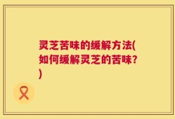 灵芝苦味的缓解方法(如何缓解灵芝的苦味？)