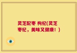 灵芝配枣 枸杞(灵芝枣杞，美味又健康！)