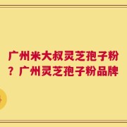 广州米大叔灵芝孢子粉？广州灵芝孢子粉品牌