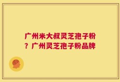广州米大叔灵芝孢子粉？广州灵芝孢子粉品牌