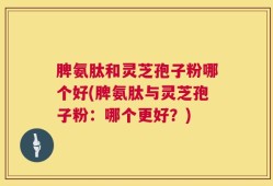 脾氨肽和灵芝孢子粉哪个好(脾氨肽与灵芝孢子粉：哪个更好？)
