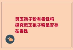 灵芝孢子粉有毒性吗 探究灵芝孢子粉是否存在毒性