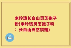 米玲珑长白山灵芝孢子粉(米玲珑灵芝孢子粉：长白山天然馈赠)