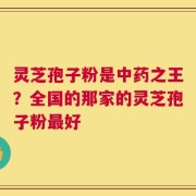 灵芝孢子粉是中药之王？全国的那家的灵芝孢子粉最好