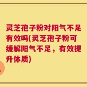 灵芝孢子粉对阳气不足有效吗(灵芝孢子粉可缓解阳气不足，有效提升体质)