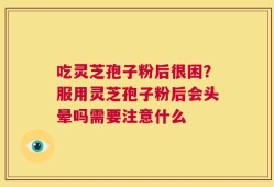 吃灵芝孢子粉后很困？服用灵芝孢子粉后会头晕吗需要注意什么