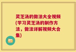 灵芝汤的做法大全视频(学习灵芝汤的制作方法，做法详解视频大合集)