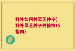 野外如何种灵芝种子(野外灵芝种子种植技巧指南)