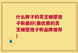 什么牌子的灵芝破壁孢子粉最好(最优质的灵芝破壁孢子粉品牌推荐)