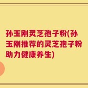 孙玉刚灵芝孢子粉(孙玉刚推荐的灵芝孢子粉助力健康养生)