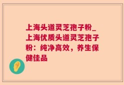 上海头道灵芝孢子粉_上海优质头道灵芝孢子粉：纯净高效，养生保健佳品