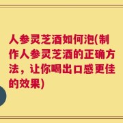 人参灵芝酒如何泡(制作人参灵芝酒的正确方法，让你喝出口感更佳的效果)