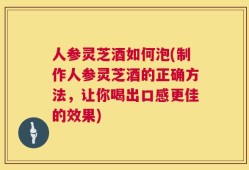 人参灵芝酒如何泡(制作人参灵芝酒的正确方法，让你喝出口感更佳的效果)