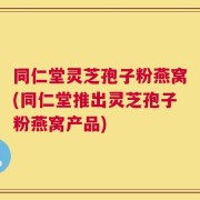 同仁堂灵芝孢子粉燕窝(同仁堂推出灵芝孢子粉燕窝产品)