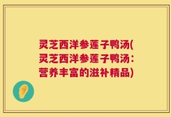 灵芝西洋参莲子鸭汤(灵芝西洋参莲子鸭汤：营养丰富的滋补精品)