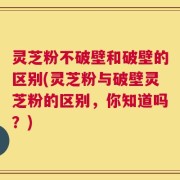 灵芝粉不破壁和破壁的区别(灵芝粉与破壁灵芝粉的区别，你知道吗？)